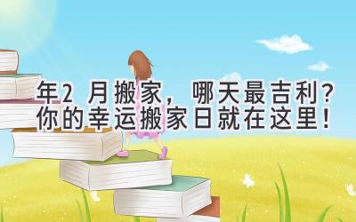  2023年2月搬家，哪天最吉利？你的幸运搬家日就在这里！ 