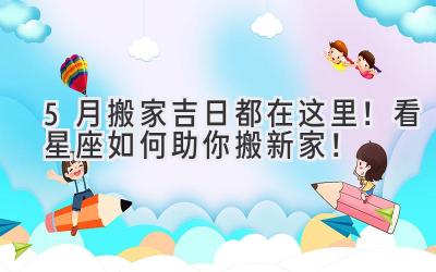  5月搬家吉日都在这里！看星座如何助你搬新家！ 