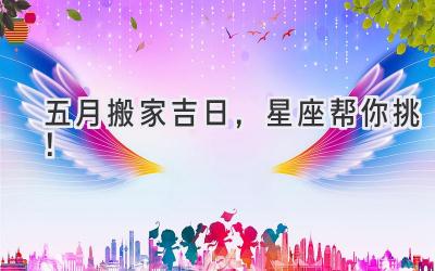   五月搬家吉日，星座帮你挑！  