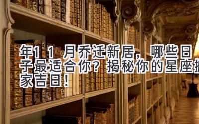  2023年11月乔迁新居，哪些日子最适合你？揭秘你的星座搬家吉日！ 