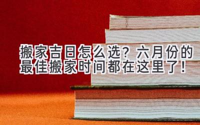  搬家吉日怎么选？六月份的最佳搬家时间都在这里了！ 