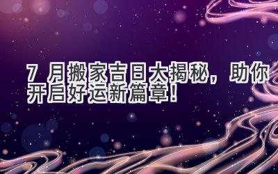  7月搬家吉日大揭秘，助你开启好运新篇章！ 