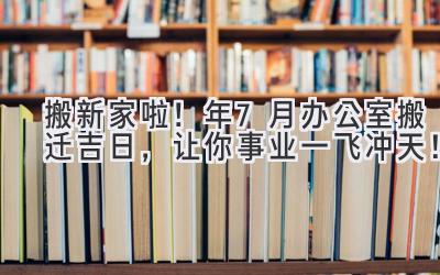  搬新家啦！2024年7月办公室搬迁吉日，让你事业一飞冲天！ 