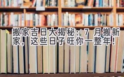   搬家吉日大揭秘：7月搬新家，这些日子旺你一整年！ 