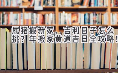   属猪搬新家，吉利日子怎么挑？2024年搬家黄道吉日全攻略！ 