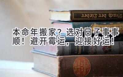  本命年搬家？选对日子事事顺！避开霉运，迎接好运！ 