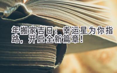  2024年搬家吉日：幸运星为你指路，开启全新篇章！ 