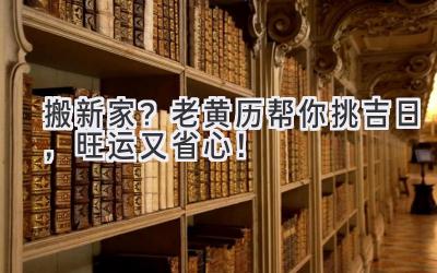   搬新家？2023老黄历帮你挑吉日，旺运又省心！ 