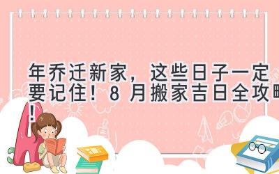  2023年乔迁新家，这些日子一定要记住！ 8月搬家吉日全攻略！ 