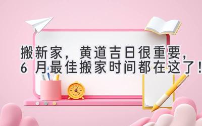   搬新家，黄道吉日很重要，6月最佳搬家时间都在这了！ 