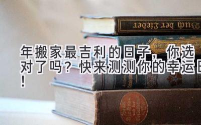  2023年搬家最吉利的日子，你选对了吗？快来测测你的幸运日！ 