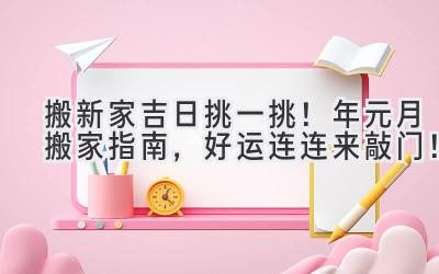   搬新家吉日挑一挑！2023年元月搬家指南，好运连连来敲门！  