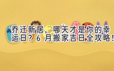   乔迁新居，哪天才是你的幸运日？6月搬家吉日全攻略！ 