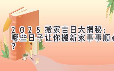   2025搬家吉日大揭秘：哪些日子让你搬新家事事顺心？ 