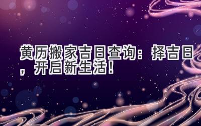  黄历2023搬家吉日查询：择吉日，开启新生活！ 