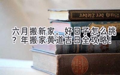   六月搬新家，好日子怎么挑？2024年搬家黄道吉日全攻略！ 