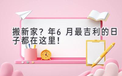   搬新家？2024年6月最吉利的日子都在这里！  