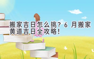   搬家吉日怎么挑？6月搬家黄道吉日全攻略！  