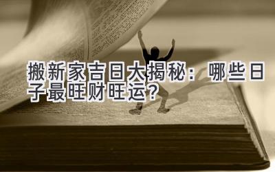  2024搬新家吉日大揭秘：哪些日子最旺财旺运？ 