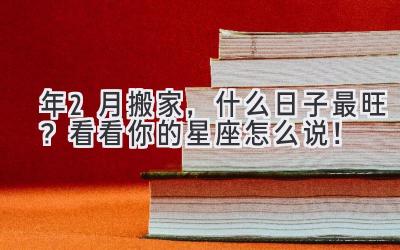  2023年2月搬家，什么日子最旺？看看你的星座怎么说！ 