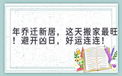  2023年乔迁新居，这天搬家最旺！避开凶日，好运连连！ 