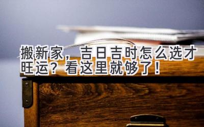  搬新家，吉日吉时怎么选才旺运？看这里就够了！ 