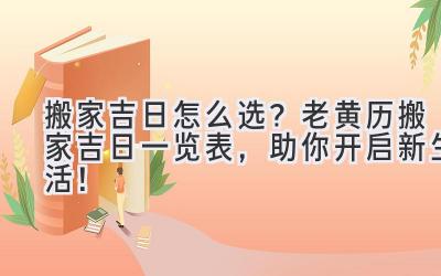   搬家吉日怎么选？2024老黄历搬家吉日一览表，助你开启新生活！ 