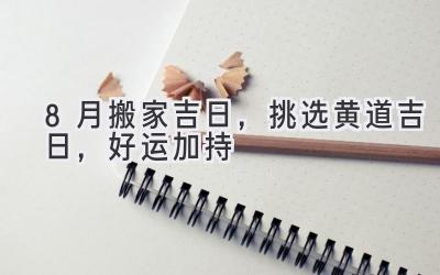   8月搬家吉日，挑选黄道吉日，好运加持  