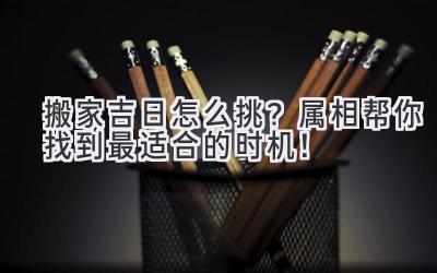  搬家吉日怎么挑？属相帮你找到最适合的时机！ 