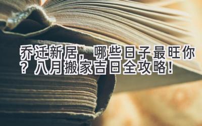   乔迁新居，哪些日子最旺你？八月搬家吉日全攻略！ 