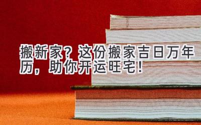   搬新家？这份搬家吉日万年历，助你开运旺宅！ 