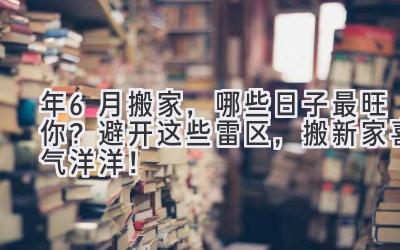  2024年6月搬家，哪些日子最旺你？避开这些雷区，搬新家喜气洋洋！ 