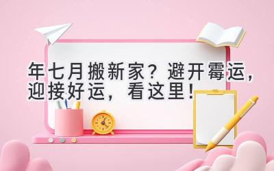  2024年七月搬新家？避开霉运，迎接好运，看这里！ 