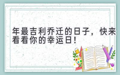  2023年最吉利乔迁的日子，快来看看你的幸运日！ 