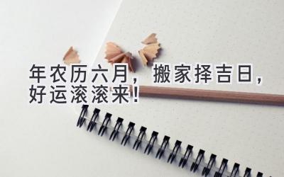  2024年农历六月，搬家择吉日，好运滚滚来！ 