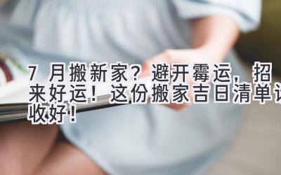  7月搬新家？避开霉运，招来好运！这份搬家吉日清单请收好！ 