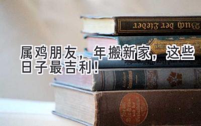   属鸡朋友，2023年搬新家，这些日子最吉利！ 