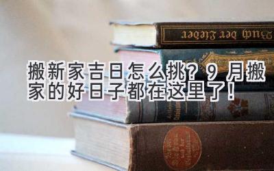  搬新家吉日怎么挑？9月搬家的好日子都在这里了！ 