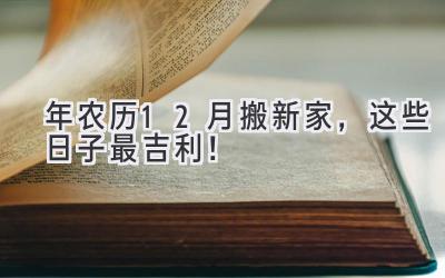  2023年农历12月搬新家，这些日子最吉利！ 