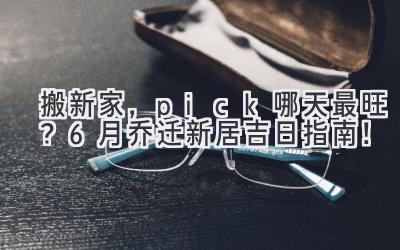  搬新家，pick哪天最旺？6月乔迁新居吉日指南！ 