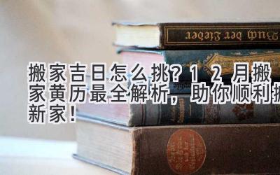   搬家吉日怎么挑？12月搬家黄历最全解析，助你顺利搬新家！ 