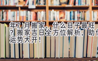  2024年7月搬家，什么日子最旺？ 搬家吉日全方位解析，助你运势大开！ 