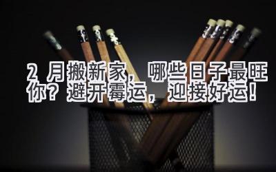  2月搬新家，哪些日子最旺你？避开霉运，迎接好运！ 