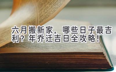   六月搬新家，哪些日子最吉利？2023年乔迁吉日全攻略！ 