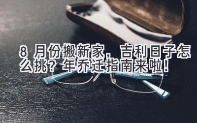  8月份搬新家，吉利日子怎么挑？2024年乔迁指南来啦！ 