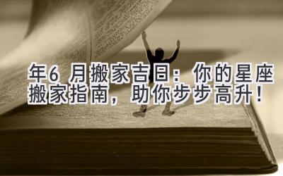  2024年6月搬家吉日：你的星座搬家指南，助你步步高升！ 