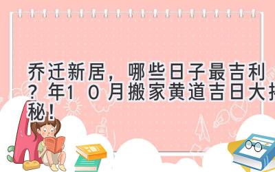   乔迁新居，哪些日子最吉利？2023年10月搬家黄道吉日大揭秘！ 