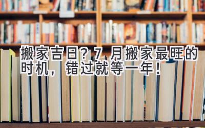   搬家吉日？7月搬家最旺的时机，错过就等一年！ 