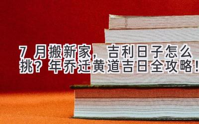  7月搬新家，吉利日子怎么挑？2024年乔迁黄道吉日全攻略！ 