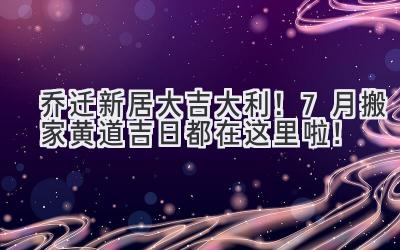   乔迁新居大吉大利！7月搬家黄道吉日都在这里啦！  